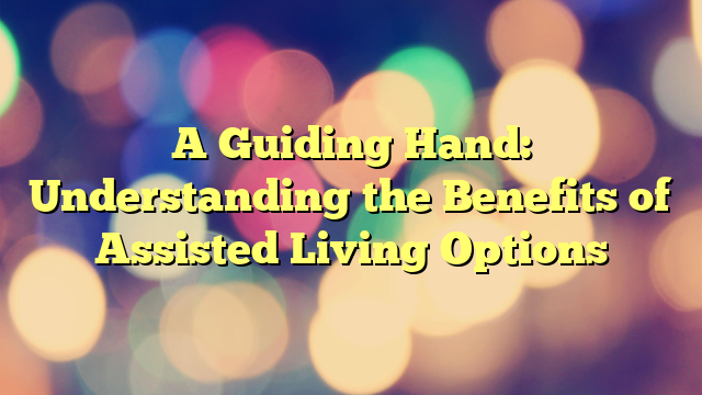 A Guiding Hand: Understanding the Benefits of Assisted Living Options