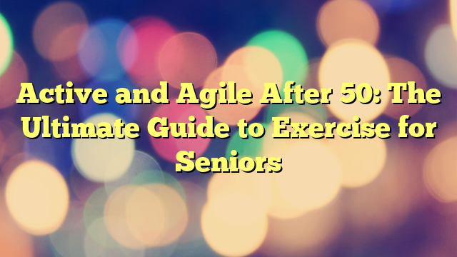 Active and Agile After 50: The Ultimate Guide to Exercise for Seniors