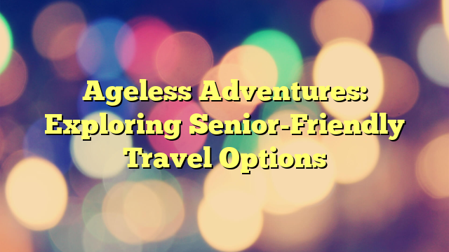 Ageless Adventures: Exploring Senior-Friendly Travel Options