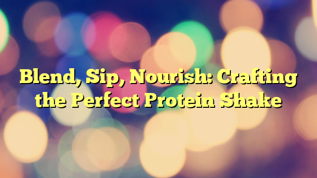 Blend, Sip, Nourish: Crafting the Perfect Protein Shake