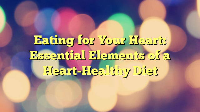 Eating for Your Heart: Essential Elements of a Heart-Healthy Diet
