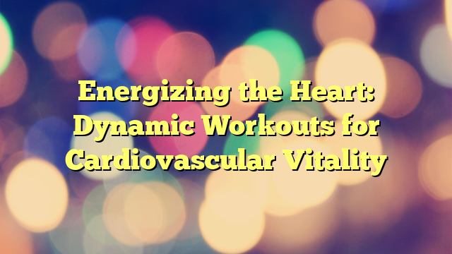 Energizing the Heart: Dynamic Workouts for Cardiovascular Vitality