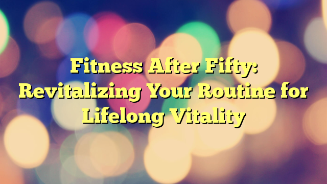 Fitness After Fifty: Revitalizing Your Routine for Lifelong Vitality