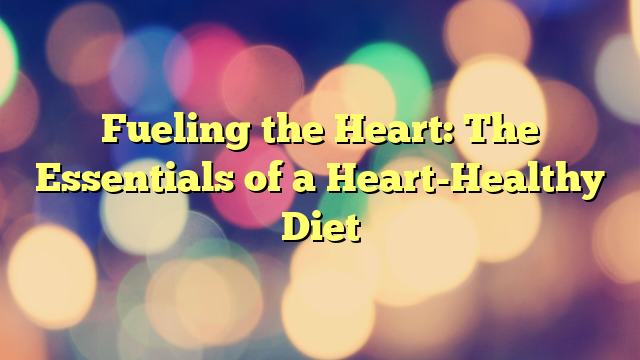 Fueling the Heart: The Essentials of a Heart-Healthy Diet
