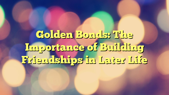 Golden Bonds: The Importance of Building Friendships in Later Life
