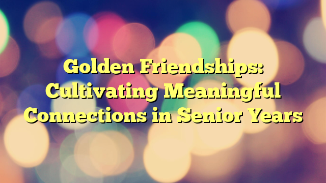 Golden Friendships: Cultivating Meaningful Connections in Senior Years