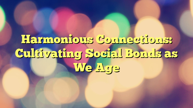 Harmonious Connections: Cultivating Social Bonds as We Age