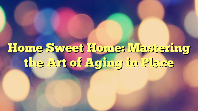 Home Sweet Home: Mastering the Art of Aging in Place