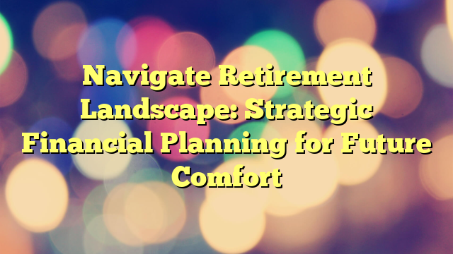 Navigate Retirement Landscape: Strategic Financial Planning for Future Comfort
