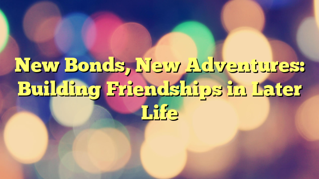 New Bonds, New Adventures: Building Friendships in Later Life