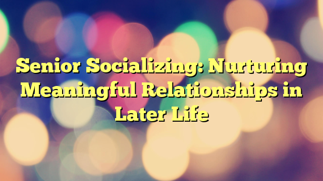 Senior Socializing: Nurturing Meaningful Relationships in Later Life