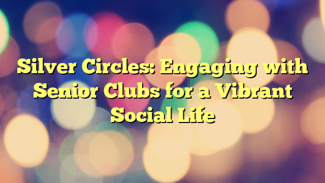 Silver Circles: Engaging with Senior Clubs for a Vibrant Social Life