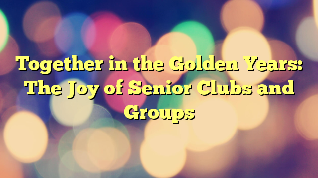 Together in the Golden Years: The Joy of Senior Clubs and Groups