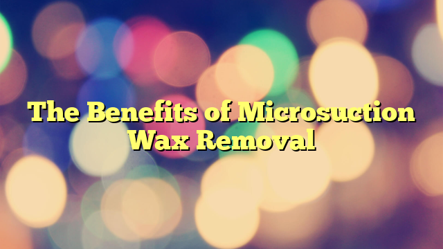The Benefits of Microsuction Wax Removal