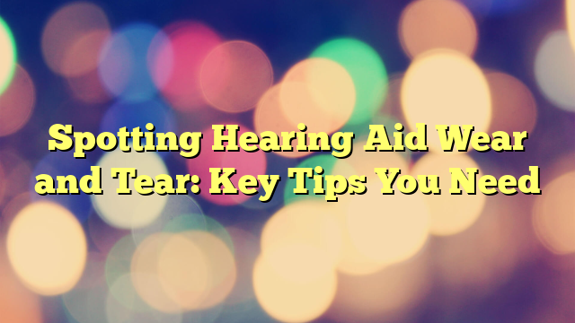 Spotting Hearing Aid Wear and Tear: Key Tips You Need