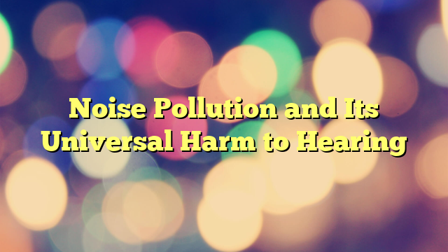 Noise Pollution and Its Universal Harm to Hearing