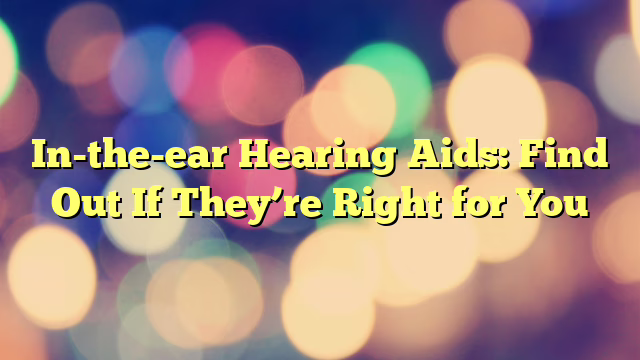 In-the-ear Hearing Aids: Find Out If They’re Right for You
