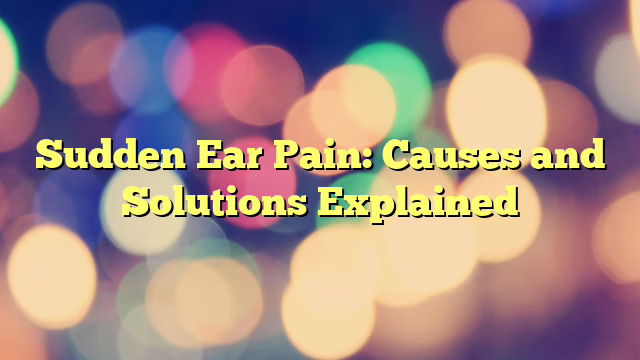 Sudden Ear Pain: Causes and Solutions Explained