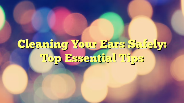 Cleaning Your Ears Safely: Top Essential Tips