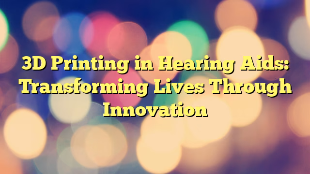 3D Printing in Hearing Aids: Transforming Lives Through Innovation