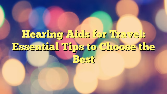 Hearing Aids for Travel: Essential Tips to Choose the Best