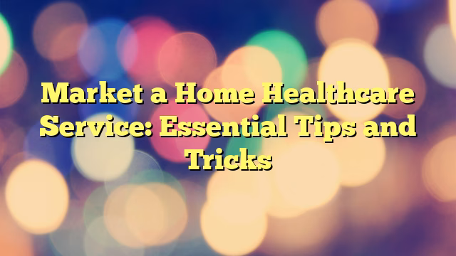 Market a Home Healthcare Service: Essential Tips and Tricks